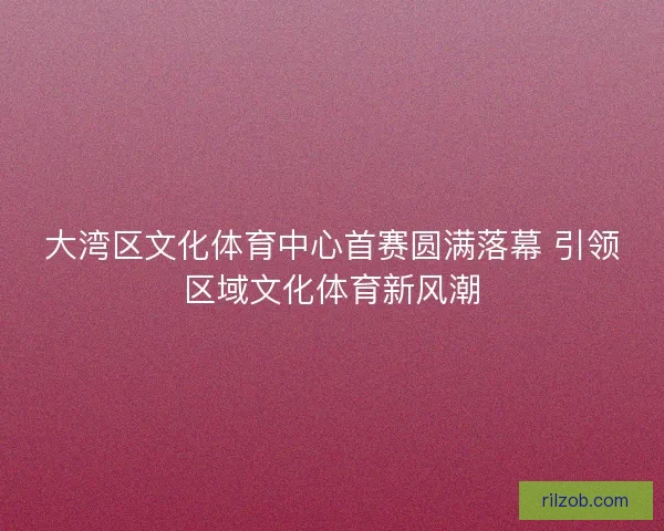 大湾区文化体育中心首赛圆满落幕 引领区域文化体育新风潮