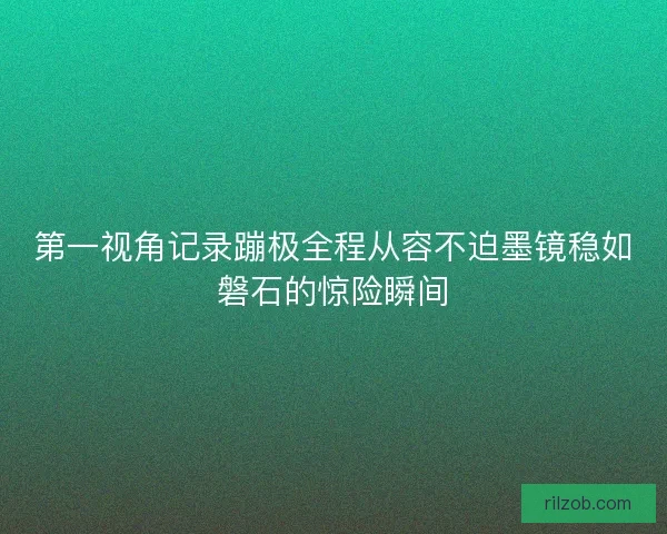 第一视角记录蹦极全程从容不迫墨镜稳如磐石的惊险瞬间