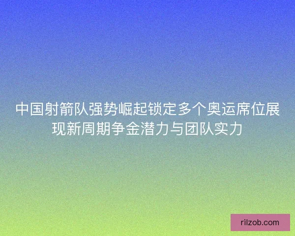 中国射箭队强势崛起锁定多个奥运席位展现新周期争金潜力与团队实力