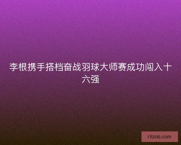 李根携手搭档奋战羽球大师赛成功闯入十六强