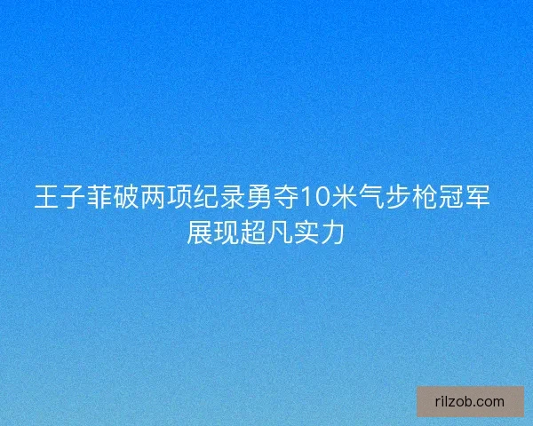 王子菲破两项纪录勇夺10米气步枪冠军 展现超凡实力