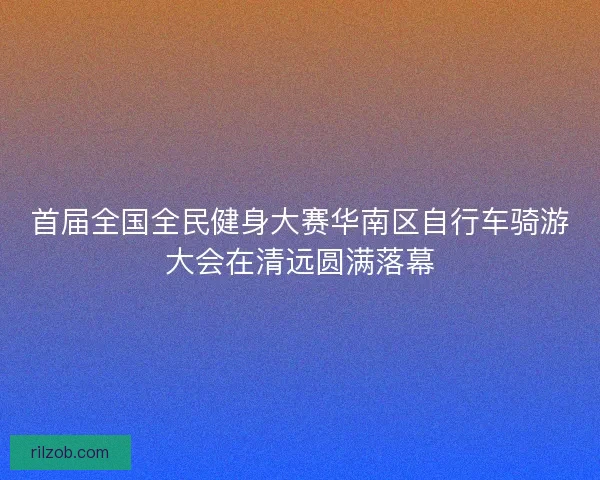 首届全国全民健身大赛华南区自行车骑游大会在清远圆满落幕